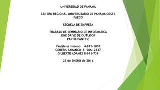 UNIVERSIDAD DE PANAMA
CENTRO REGIONAL UNIVERSITARIO DE PANAMA OESTE
FAECO
ESCUELA DE EMPRESA
TRABAJO DE SEMINARIO DE INFORMATICA
ONE DRIVE DE OUTLOOK
PARTICIPANTES:
Yanisleisi moreno 4-815-1007
GENESIS BARANCO 8- 906- 2337
GILBERTO ADAMES 8-911-739
25 de ENERO de 2016
 