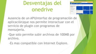 Desventajas del
onedrive
Ausencia de un API(Interfaz de programación de
aplicación)que nos permite interactuar con el
servicio de plugin con programas de
mensajería.
-Que solo permite subir archivos de 100MB por
archivo.
-Es mas compatible con Internet Explore.
 