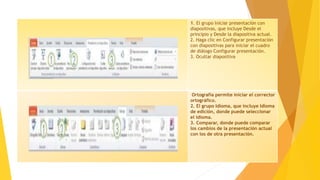 1. El grupo Iniciar presentación con
diapositivas, que incluye Desde el
principio y Desde la diapositiva actual.
2. Haga clic en Configurar presentación
con diapositivas para iniciar el cuadro
de diálogo Configurar presentación.
3. Ocultar diapositiva
Ortografía permite iniciar el corrector
ortográfico.
2. El grupo Idioma, que incluye Idioma
de edición, donde puede seleccionar
el idioma.
3. Comparar, donde puede comparar
los cambios de la presentación actual
con los de otra presentación.
 
