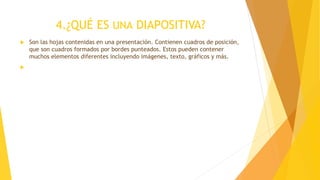 4.¿QUÉ ES UNA DIAPOSITIVA?
 Son las hojas contenidas en una presentación. Contienen cuadros de posición,
que son cuadros formados por bordes punteados. Estos pueden contener
muchos elementos diferentes incluyendo imágenes, texto, gráficos y más.

 