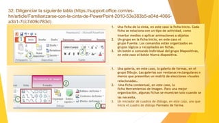 32. Diligenciar la siguiente tabla (https://support.office.com/es-
hn/article/Familiarizarse-con-la-cinta-de-PowerPoint-2010-53e383b5-a04d-4066-
a3b1-7cc7d09c783d)
1. Una ficha de la cinta, en este caso la ficha Inicio. Cada
ficha se relaciona con un tipo de actividad, como
insertar medios o aplicar animaciones a objetos.
2. Un grupo en la ficha Inicio, en este caso el
grupo Fuente. Los comandos están organizados en
grupos lógicos y recopilados en fichas.
3. Un botón o comando individual del grupo Diapositivas,
en este caso el botón Nueva diapositiva.
1. Una galería, en este caso, la galería de formas, en el
grupo Dibujo. Las galerías son ventanas rectangulares o
menús que presentan un matriz de elecciones visuales
relacionadas.
2. Una ficha contextual, en este caso, la
ficha Herramientas de imagen. Para una mejor
organización, algunas fichas se muestran solo cuando se
las necesita.
3. Un iniciador de cuadros de diálogo, en este caso, uno que
inicia el cuadro de diálogo Formato de forma.
 