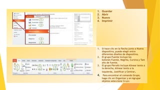 1. Guardar
2. Abrir
3. Nuevo
4. Imprimir
1. Si hace clic en la flecha junto a Nueva
diapositiva, puede elegir entre
diferentes diseños de diapositiva.
2. El grupo Fuente incluye los
botones Fuente, Negrita, Cursiva y Tam
año de fuente.
3. El grupo Párrafo incluye Alinear texto a
la derecha, Alinear texto a la
izquierda, Justificar y Centrar.
4. Para encontrar el comando Grupo,
haga clic en Organizar y en Agrupar
objetos seleccione Grupo.
 