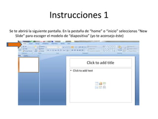Instrucciones 1
Se te abrirá la siguiente pantalla. En la pestaña de “home” o “inicio” seleccionas “New
Slide” para escoger el modelo de “diapositiva” (yo te aconsejo éste)
 