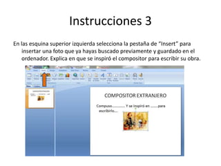 Instrucciones 3
En las esquina superior izquierda selecciona la pestaña de “Insert” para
insertar una foto que ya hayas buscado previamente y guardado en el
ordenador. Explica en que se inspiró el compositor para escribir su obra.
 