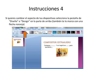 Instrucciones 4
Si quieres cambiar el aspecto de tus diapositivas selecciona la pestaña de
“Diseño” o “Design” en la parte de arriba (también te lo marco con una
flecha naranja)
 