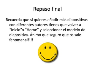 Repaso final
Recuerda que si quieres añadir más diapositivas
con diferentes autores tienes que volver a
“Inicio”o “Home” y seleccionar el modelo de
diapositiva. Ánimo que seguro que os sale
fenomenal!!!!
 
