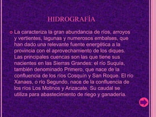 hidrografíaLa caracteriza la gran abundancia de ríos, arroyos y vertientes, lagunas y numerosos embalses, que han dado una relevante fuente energética a la provincia con el aprovechamiento de los diques. Las principales cuencas son las que tiene sus nacientes en las Sierras Grandes: el río Suquía, también denominado Primero, que nace de la confluencia de los ríos Cosquín y San Roque. El río Xanaes, o río Segundo, nace de la confluencia de los ríos Los Molinos y Arizacate.Su caudal se utiliza para abastecimiento de riego y ganadería. 