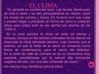               EL CLIMAEn general es continental seco. Las lluvias disminuyen de este a oeste y se dan principalmente en verano, entre los meses de octubre y marzo. En invierno son casi nulas y pueden llegar a precipitar en forma de nieve a cualquier altura pero sobre todo en las sierras por encima de los 1.000 m.      En la zona serrana el clima es árido de sierras y campos, aunque en las laderas orientales de las sierras se desarrolla el clima templado serrano, más húmedo que el anterior, ya que la falda de la sierra se comporta como frente de condensación para el viento del Atlántico.En la zona de valle de Conlara se da un microclima muy especial, caracterizado por la natural alta ionización negativa del aire, con una alto contenido de ozono    con efectos muy benéficos para la salud.