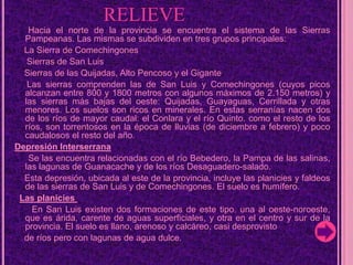                  RELIEVEHacia el norte de la provincia se encuentra el sistema de las Sierras Pampeanas. Las mismas se subdividen en tres grupos principales: La Sierra de Comechingones      Sierras de San Luis    Sierras de las Quijadas, Alto Pencoso y el Gigante     Las sierras comprenden las de San Luis y Comechingones (cuyos picos alcanzan entre 800 y 1800 metros con algunos máximos de 2.150 metros) y las sierras más bajas del oeste: Quijadas, Guayaguas, Cerrillada y otras menores. Los suelos son ricos en minerales. En estas serranías nacen dos de los ríos de mayor caudal: el Conlara y el río Quinto. como el resto de los ríos, son torrentosos en la época de lluvias (de diciembre a febrero) y poco caudalosos el resto del año.Depresión Interserrana     Se las encuentra relacionadas con el río Bebedero, la Pampa de las salinas, las lagunas de Guanacache y de los ríos Desaguadero-salado.     Esta depresión, ubicada al este de la provincia, incluye las planicies y faldeos de las sierras de San Luis y de Comechingones. El suelo es humífero.  Las planicies          En San Luis existen dos formaciones de este tipo. una al oeste-noroeste, que es árida, carente de aguas superficiales, y otra en el centro y sur de la provincia. El suelo es llano, arenoso y calcáreo, casi desprovisto     de ríos pero con lagunas de agua dulce.
