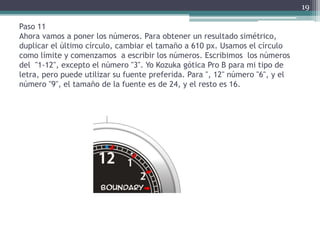 Paso 11
Ahora vamos a poner los números. Para obtener un resultado simétrico,
duplicar el último círculo, cambiar el tamaño a 610 px. Usamos el círculo
como límite y comenzamos a escribir los números. Escribimos los números
del "1-12", excepto el número "3". Yo Kozuka gótica Pro B para mi tipo de
letra, pero puede utilizar su fuente preferida. Para ", 12" número "6", y el
número "9", el tamaño de la fuente es de 24, y el resto es 16.
19
 