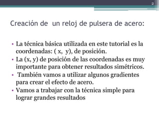 Creación de un reloj de pulsera de acero:
• La técnica básica utilizada en este tutorial es la
coordenadas: ( x, y), de posición.
• La (x, y) de posición de las coordenadas es muy
importante para obtener resultados simétricos.
• También vamos a utilizar algunos gradientes
para crear el efecto de acero.
• Vamos a trabajar con la técnica simple para
lograr grandes resultados
2
 