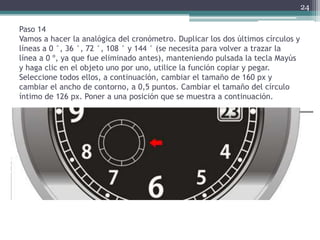 Paso 14
Vamos a hacer la analógica del cronómetro. Duplicar los dos últimos círculos y
líneas a 0 °, 36 °, 72 °, 108 ° y 144 ° (se necesita para volver a trazar la
línea a 0 º, ya que fue eliminado antes), manteniendo pulsada la tecla Mayús
y haga clic en el objeto uno por uno, utilice la función copiar y pegar.
Seleccione todos ellos, a continuación, cambiar el tamaño de 160 px y
cambiar el ancho de contorno, a 0,5 puntos. Cambiar el tamaño del círculo
íntimo de 126 px. Poner a una posición que se muestra a continuación.
24
 