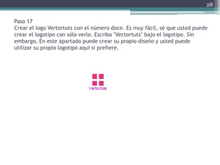Paso 17
Crear el logo Vertortuts con el número doce. Es muy fácil, sé que usted puede
crear el logotipo con sólo verlo. Escriba "Vectortuts" bajo el logotipo. Sin
embargo, En este apartado puede crear su propio diseño y usted puede
utilizar su propio logotipo aquí si prefiere.
28
 