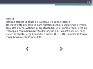 Paso 18
Vamos a diseñar la aguja de las horas (se puede seguir el
procedimiento del paso 16 para nuestro diseño, o seguir este ejemplo
para otro diseño ¿Aplique su creatividad?). En el campo vacío, cree un
rectángulo con la herramienta Rectángulo (F6). A continuación, haga
clic en el objeto, elija Convertir a curvas (Ctrl + Q). Cambiar la forma
con la herramienta Forma (F10).
29
 