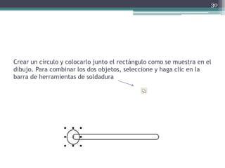 Crear un círculo y colocarlo junto el rectángulo como se muestra en el
dibujo. Para combinar los dos objetos, seleccione y haga clic en la
barra de herramientas de soldadura
30
 