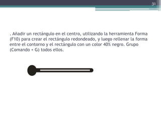 . Añadir un rectángulo en el centro, utilizando la herramienta Forma
(F10) para crear el rectángulo redondeado, y luego rellenar la forma
entre el contorno y el rectángulo con un color 40% negro. Grupo
(Comando + G) todos ellos.
31
 