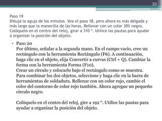Paso 19
Dibuja la aguja de los minutos. Vea el paso 18, pero ahora es más delgada y
más largo que la manecilla de las horas. Rellenar con un color 30% negro.
Colóquelo en el centro del reloj, girar a 310 º. Utilice las pautas para ayudar
a organizar la posición del objeto.
• Paso 20
Por último, señalar a la segunda mano. En el campo vacío, cree un
rectángulo con la herramienta Rectángulo (F6). A continuación,
haga clic en el objeto, elija Convertir a curvas (Ctrl + Q). Cambiar la
forma con la herramienta Forma (F10).
Crear un círculo y colocarlo bajo el rectángulo como se muestra.
Para combinar los dos objetos, seleccione y haga clic en la barra de
herramientas de soldadura. Rellenar con un color rojo, cambie el
color del contorno de color rojo también. Ahora agregue un pequeño
círculo negro.
Colóquelo en el centro del reloj, gire a 192 °. Utilice las pautas para
ayudar a organizar la posición del objeto.
33
 