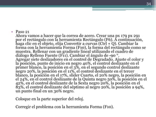 • Paso 21
Ahora vamos a hacer que la correa de acero. Crear una px 179 px 291
por el rectángulo con la herramienta Rectángulo (F6). A continuación,
haga clic en el objeto, elija Convertir a curvas (Ctrl + Q). Cambiar la
forma con la herramienta Forma (F10), la forma del rectángulo como se
muestra. Rellenar con un gradiente lineal utilizando el cuadro de
diálogo Relleno Fuente (F11). Cambiar el ángulo de -90 °.
Agregar siete deslizadores en el control de Degradado. Ajuste el color y
la posición, punto de inicio en negro 40%, el control deslizante en el
primer blanco, la posición en el 3%, en el segundo control deslizante
negro 20%, la posición en el 11%, el control deslizante en el tercer
blanco, la posición en el 17%, slider Cuarto, el 20% negro, la posición en
el 24%, en el control deslizante de la Quinta negro 50%, la posición en el
42%, en el control deslizante de la Sexta negro 20%, la posición en el
83%, el control deslizante del séptimo al negro 20%, la posición a 94%,
un punto final en un 30% negro.
Coloque en la parte superior del reloj.
Corregir el problema con la herramienta Forma (F10).
34
 