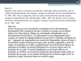 Paso 22
Duplicar tres veces y lo puso a la posición mostrada. Para el primero, dar la
vuelta horizontalmente con espejo, coloque la posición de las coordenadas en
el -296, 465. Para la segunda, dar la vuelta verticalmente usando espejo,
coloque la posición de las coordenadas a 296, -465. Por último, dar la vuelta
vertical y horizontalmente con espejo, coloque la posición de las coordenadas
en el -296, -465.
• Paso 23
Crear una px 411 por 279 píxeles rectángulo con la herramienta
Rectángulo (F6), asegúrese de que el ancho se encaja con el último
objeto (ver foto abajo). Dibuja un rectángulo redondeado con la
herramienta Forma (F10). Lo rellenamos con un degradado lineal
usando el cuadro de diálogo Relleno Fuente (F11). Cambiar el ángulo de
90 °. Agregar seis reguladores de control de Degradado. Ajuste el color y
la posición, punto de inicio en negro 50%, primer regulador a 40% de
negro, la posición en el 48%, segundo lugar en el deslizador blanco, la
posición en el 68%, el control deslizante en el tercer negro 20%, la
posición de un 75%, el control deslizante en el Cuarto blanco, la
posición en el 86%, en el control deslizante de la Quinta negro 50%, la
posición de un 93%, en el control deslizante de la Sexta negro 20%, la
posición al 99%, de punto final en un 80% negro.
35
 