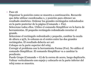 • Paso 26
Organizar la posición como se muestra a continuación. Recuerde
que debe utilizar coordenadas x, y posición para obtener un
resultado simétrico. Ordenar los grandes rectángulos redondeados
en la parte posterior de la página (Comando + Fin).
Seleccione todos ellos. Utilice el comando Simplificar en la barra de
herramientas. El pequeño rectángulo redondeado recortar el
grande.
Seleccione el rectángulo redondeado y pequeño, cambiar la escala
de altura a 95%, lo colocan en el centro entre las dos grandes
rectángulos. El resultado debería ser así:
Coloque en la parte superior del reloj.
Corregir el problema con la herramienta Forma (F10). No utilice el
comando Simplificar. El comando Simplificar va a cambiar la
pendiente.
Puede Grupo (Comando + G) de la correa de acero, luego duplicarlo.
Voltear verticalmente con espejo y colocarlo en la parte inferior del
reloj como se muestra.
37
 