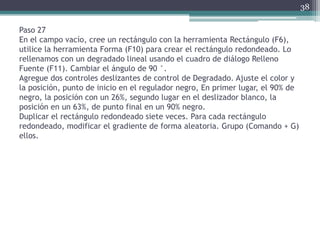 Paso 27
En el campo vacío, cree un rectángulo con la herramienta Rectángulo (F6),
utilice la herramienta Forma (F10) para crear el rectángulo redondeado. Lo
rellenamos con un degradado lineal usando el cuadro de diálogo Relleno
Fuente (F11). Cambiar el ángulo de 90 °.
Agregue dos controles deslizantes de control de Degradado. Ajuste el color y
la posición, punto de inicio en el regulador negro, En primer lugar, el 90% de
negro, la posición con un 26%, segundo lugar en el deslizador blanco, la
posición en un 63%, de punto final en un 90% negro.
Duplicar el rectángulo redondeado siete veces. Para cada rectángulo
redondeado, modificar el gradiente de forma aleatoria. Grupo (Comando + G)
ellos.
38
 