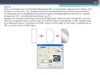 Paso 28
Crea un rectángulo con la herramienta Rectángulo (F6). A continuación, haga clic en el objeto, elija
Convertir a curvas (Ctrl + Q). Cambiar la forma con la herramienta Forma (F10) como se muestra.
Lo rellenamos con un degradado lineal usando el cuadro de diálogo Relleno Fuente (F11). Cambiar
el ángulo de 230 ° y la almohadilla de borde a un 5%.
Agregue tres controles deslizantes en control de Degradado. Ajuste el color y la posición, punto de
inicio en el regulador blanco, primer lugar en el 20% de negro, la posición de un 30%, segundo lugar
en el deslizador blanco, la posición en el 50%, slider En tercer lugar, el 10% negro, la posición de un
70%, un punto final en el 60% negro.
39
 