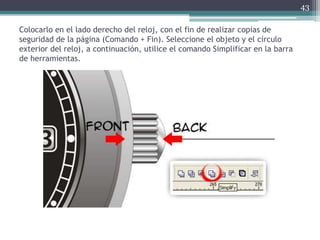 Colocarlo en el lado derecho del reloj, con el fin de realizar copias de
seguridad de la página (Comando + Fin). Seleccione el objeto y el círculo
exterior del reloj, a continuación, utilice el comando Simplificar en la barra
de herramientas.
43
 