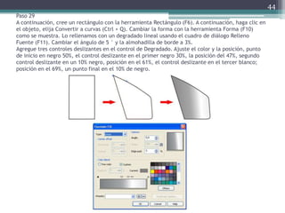 Paso 29
A continuación, cree un rectángulo con la herramienta Rectángulo (F6). A continuación, haga clic en
el objeto, elija Convertir a curvas (Ctrl + Q). Cambiar la forma con la herramienta Forma (F10)
como se muestra. Lo rellenamos con un degradado lineal usando el cuadro de diálogo Relleno
Fuente (F11). Cambiar el ángulo de 5 ° y la almohadilla de borde a 3%.
Agregue tres controles deslizantes en el control de Degradado. Ajuste el color y la posición, punto
de inicio en negro 50%, el control deslizante en el primer negro 30%, la posición del 47%, segundo
control deslizante en un 10% negro, posición en el 61%, el control deslizante en el tercer blanco;
posición en el 69%, un punto final en el 10% de negro.
44
 