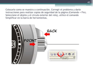 Colocarlo como se muestra a continuación. Corregir el problema y darle
instrucciones para realizar copias de seguridad de la página (Comando + Fin).
Seleccione el objeto y el círculo exterior del reloj, utilice el comando
Simplificar en la barra de herramientas.
45
 