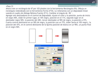•Paso 31
Ahora cree un rectángulo de 47 por 103 píxeles con la herramienta Rectángulo (F6). Dibuja un
rectángulo redondeado con la herramienta Forma (F10). Lo rellenamos con un degradado lineal
usando el cuadro de diálogo Relleno Fuente (F11). Cambiar el ángulo de -90 °.
Agregar seis deslizadores en el control de Degradado. Ajuste el color y la posición, punto de inicio
en negro 40%, slider En primer lugar, el 10% negro, posición en el 11%, segundo lugar en el
deslizador negro 50%, la posición del 28%, tercer deslizador al 90% de negro, la posición a 37%,
Cuarta control deslizante en un 50% de negro, la posición con un 77%, slider Sexta el 10% negro;, la
posición del 47%, en el control deslizante de la Quinta posición de blanco en un 90%, un punto final
en el negro 50%.
48
 