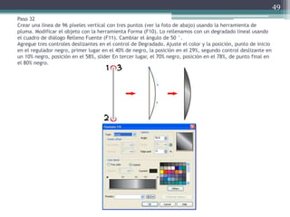 Paso 32
Crear una línea de 96 píxeles vertical con tres puntos (ver la foto de abajo) usando la herramienta de
pluma. Modificar el objeto con la herramienta Forma (F10). Lo rellenamos con un degradado lineal usando
el cuadro de diálogo Relleno Fuente (F11). Cambiar el ángulo de 50 °.
Agregue tres controles deslizantes en el control de Degradado. Ajuste el color y la posición, punto de inicio
en el regulador negro, primer lugar en el 40% de negro, la posición en el 29%, segundo control deslizante en
un 10% negro, posición en el 58%, slider En tercer lugar, el 70% negro, posición en el 78%, de punto final en
el 80% negro.
49
 