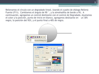 Rellenamos el círculo con un degradado lineal. Usando el cuadro de diálogo Relleno
Fuente (F11). Cambiamos el ángulo de 90 °, y la almohadilla de borde a 9%. A
continuación, agregamos un control deslizante con el control de Degradado. Ajustamos
el color y la posición, punto de inicio en blanco, agregamos deslizante en un 30%
negro, la posición del 92%, y el punto final a 40% de negro.
5
 