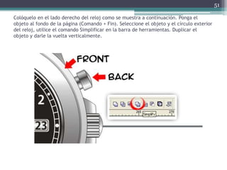 Colóquelo en el lado derecho del reloj como se muestra a continuación. Ponga el
objeto al fondo de la página (Comando + Fin). Seleccione el objeto y el círculo exterior
del reloj, utilice el comando Simplificar en la barra de herramientas. Duplicar el
objeto y darle la vuelta verticalmente.
51
 