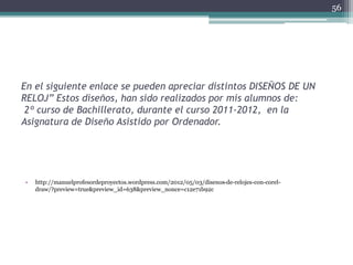En el siguiente enlace se pueden apreciar distintos DISEÑOS DE UN
RELOJ” Estos diseños, han sido realizados por mis alumnos de:
2º curso de Bachillerato, durante el curso 2011-2012, en la
Asignatura de Diseño Asistido por Ordenador.
• http://manuelprofesordeproyectos.wordpress.com/2012/05/03/disenos-de-relojes-con-corel-
draw/?preview=true&preview_id=638&preview_nonce=c12e71b92c
56
 