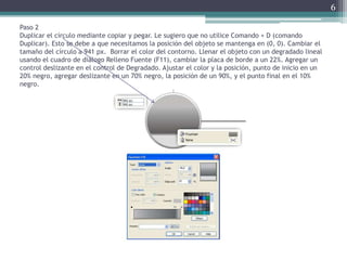 Paso 2
Duplicar el círculo mediante copiar y pegar. Le sugiero que no utilice Comando + D (comando
Duplicar). Esto se debe a que necesitamos la posición del objeto se mantenga en (0, 0). Cambiar el
tamaño del círculo a 941 px. Borrar el color del contorno. Llenar el objeto con un degradado lineal
usando el cuadro de diálogo Relleno Fuente (F11), cambiar la placa de borde a un 22%. Agregar un
control deslizante en el control de Degradado. Ajustar el color y la posición, punto de inicio en un
20% negro, agregar deslizante en un 70% negro, la posición de un 90%, y el punto final en el 10%
negro.
6
 