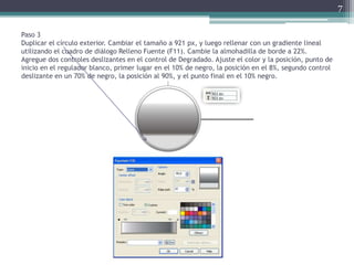 Paso 3
Duplicar el círculo exterior. Cambiar el tamaño a 921 px, y luego rellenar con un gradiente lineal
utilizando el cuadro de diálogo Relleno Fuente (F11). Cambie la almohadilla de borde a 22%.
Agregue dos controles deslizantes en el control de Degradado. Ajuste el color y la posición, punto de
inicio en el regulador blanco, primer lugar en el 10% de negro, la posición en el 8%, segundo control
deslizante en un 70% de negro, la posición al 90%, y el punto final en el 10% negro.
7
 