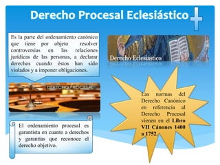 El ordenamiento procesal es
garantista en cuanto a derechos
y garantías que reconoce el
derecho objetivo.
Las normas del
Derecho Canónico
en referencia al
Derecho Procesal
vienen en el Libro
VII Cánones 1400
a 1752.
Es la parte del ordenamiento canónico
que tiene por objeto resolver
controversias en las relaciones
jurídicas de las personas, a declarar
derechos cuando éstos han sido
violados y a imponer obligaciones.
 