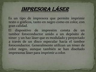 Es un tipo de impresora que permite imprimir
texto o gráficos, tanto en negro como en color, con
gran calidad.
El dispositivo de impresión consta de un
tambor fotoconductor unido a un depósito de
tóner y un haz láser que es modulado y proyectado
a través de un disco especular hacia el tambor
fotoconductor. Generalmente utilizan un tóner de
color negro, aunque también se han diseñado
impresoras láser para imprimir a color.

 