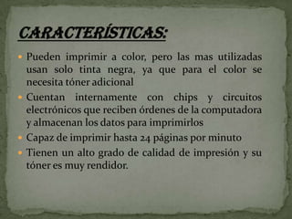  Pueden imprimir a color, pero las mas utilizadas

usan solo tinta negra, ya que para el color se
necesita tóner adicional
 Cuentan internamente con chips y circuitos
electrónicos que reciben órdenes de la computadora
y almacenan los datos para imprimirlos
 Capaz de imprimir hasta 24 páginas por minuto
 Tienen un alto grado de calidad de impresión y su
tóner es muy rendidor.

 