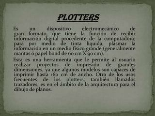 Es
un
dispositivo
electromecánico
de
gran formato, que tiene la función de recibir
información digital procedente de la computadora;
para por medio de tinta líquida, plasmar la
información en un medio físico grande (generalmente
mantas ó papel bond de 60 cm X 90 cm).
Esta es una herramienta que le permite al usuario
realizar proyectos de impresión de grandes
dimensiones, ya que algunos modelos son capaces de
imprimir hasta 160 cm de ancho. Otra de los usos
frecuentes de los plotters, también llamados
trazadores, es en el ámbito de la arquitectura para el
dibujo de planos.

 