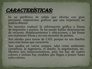  Es

un periférico de salida que efectúa con gran
precisión, impresiones gráficas que una impresora no
podría obtener.
 No necesita traducir la información gráfica a líneas
de impresión y puntos. Se les puede hablar directamente
de vectores, desplazamientos y ubicaciones, y las líneas
son realmente líneas y no una sucesión de puntos.
 Son ideales para tareas de CAD, porque en sus diseños
usan mas líneas que caracteres.
 Son usados en varios campos, tales como ambientes
científicos, la ingeniería, el diseño, la arquitectura, etc.
Muchos son monocromáticos, pero los hay de cuatro
colores e incluso hay modelos que llegan a poseer hasta
ocho colores.

 