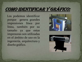 Los podemos identificar
porque genera grandes
impresiones línea por
línea, también por su
tamaño ya que estas
impresoras son utilizadas
en el ámbito de uso en la
ingeniería, arquitectura y
diseño gráfico.

 
