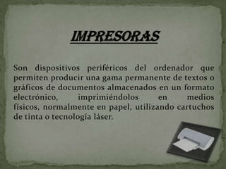 Son dispositivos periféricos del ordenador que
permiten producir una gama permanente de textos o
gráficos de documentos almacenados en un formato
electrónico,
imprimiéndolos
en
medios
físicos, normalmente en papel, utilizando cartuchos
de tinta o tecnología láser.

 