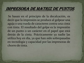 Se basan en el principio de la decalcación, es
decir que la impresión se produce al golpear una
aguja o una rueda de caracteres contra una cinta
con tinta. El resultado del golpe es la impresión
de un punto o un carácter en el papel que está
detrás de la cinta. Prácticamente ya nadie las
utiliza hoy en día, ya que han sido sobrepasadas
en tecnología y capacidad por las impresoras de
chorro de tinta.

 