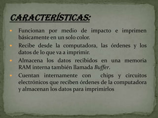 




Funcionan por medio de impacto e imprimen
básicamente en un solo color.
Recibe desde la computadora, las órdenes y los
datos de lo que va a imprimir.
Almacena los datos recibidos en una memoria
RAM interna también llamada Buffer.
Cuentan internamente con
chips y circuitos
electrónicos que reciben órdenes de la computadora
y almacenan los datos para imprimirlos

 