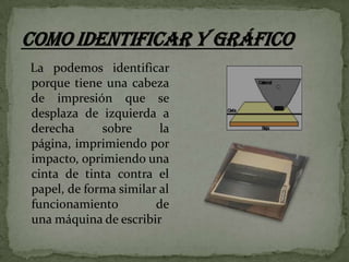 La podemos identificar
porque tiene una cabeza
de impresión que se
desplaza de izquierda a
derecha
sobre
la
página, imprimiendo por
impacto, oprimiendo una
cinta de tinta contra el
papel, de forma similar al
funcionamiento
de
una máquina de escribir

 