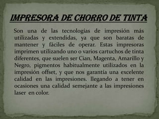 Son una de las tecnologías de impresión más
utilizadas y extendidas, ya que son baratas de
mantener y fáciles de operar. Estas impresoras
imprimen utilizando uno o varios cartuchos de tinta
diferentes, que suelen ser Cian, Magenta, Amarillo y
Negro, pigmentos habitualmente utilizados en la
impresión offset, y que nos garantía una excelente
calidad en las impresiones. llegando a tener en
ocasiones una calidad semejante a las impresiones
laser en color.

 