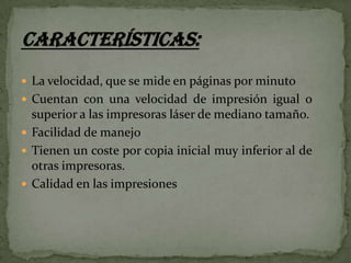  La velocidad, que se mide en páginas por minuto
 Cuentan con una velocidad de impresión igual o

superior a las impresoras láser de mediano tamaño.
 Facilidad de manejo
 Tienen un coste por copia inicial muy inferior al de
otras impresoras.
 Calidad en las impresiones

 