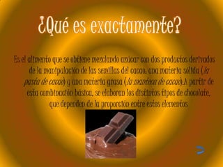 Es el alimento que se obtiene mezclando azúcar con dos productos derivados
de la manipulación de las semillas del cacao: una materia sólida (la
pasta de cacao) y una materia grasa (la manteca de cacao).A partir de
esta combinación básica, se elaboran los distintos tipos de chocolate,
que dependen de la proporción entre estos elementos

 