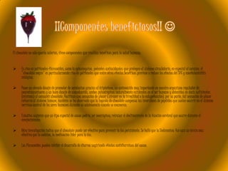 El chocolate no sólo aporta calorías, tiene componentes que resultan benéficos para la salud humana:


Es rico en polifenoles-flavonoides, como la epicatequina, potentes antioxidantes que protegen al sistema circulatorio, en especial al corazón, el
"chocolate negro" es particularmente rico en polifenoles que entre otros efectos benéficos previene o reduce los efectos del SFC y encefalomielitis
miálgica.



Posee un elevado dosaje de promotor de serotonina gracias al triptofano, un aminoácido muy importante en nuestro organismo regulador de
neurotransmisores y un buen dosaje de anandamida, ambos psicotrópicos naturalmente existentes en el ser humano y obtenidos en dosis suficientes
(mínimas) al consumir chocolate, facilitan una sensación de placer (sin caer en la irrealidad o la estupefacción), por su parte, tal sensación de placer
refuerza al sistema inmune, también se ha observado que la ingesta de chocolate compensa las inversiones de péptidos que suelen ocurrir en el sistema
nervioso central de los seres humanos durante su adolescencia cuando se enamoran.



Estudios sugieren que un tipo especial de cacao podría ser nootrópicoy retrasar el declinamiento de la función cerebral que ocurre durante el
envejecimiento.



Otra investigación indica que el chocolate puede ser efectivo para prevenir la tos persistente. Se halló que la Teobromina fué casi un tercio más
efectiva que la codeina, la medicación líder para la tos.



Los flavonoides pueden inhibir el desarrollo de diarrea sugiriendo efectos antidiarréicos del cacao.

 